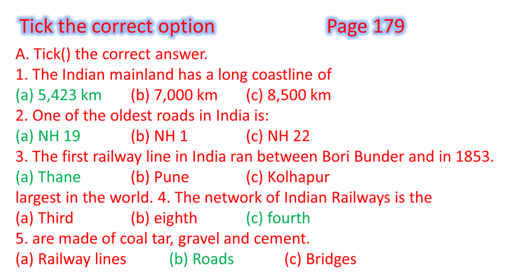 A. Tick() the correct answer.
1. The Indian mainland has a long coastline of
(a) 5,423 km	(b) 7,000 km	(c) 8,500 km
2. One of the oldest roads in India is:
(a) NH 19		(b) NH 1		(c) NH 22
3. The first railway line in India ran between Bori Bunder and in 1853.
(a) Thane		(b) Pune		(c) Kolhapur
largest in the world. 4. The network of Indian Railways is the
(a) Third		(b) eighth		(c) fourth
5. are made of coal tar, gravel and cement.
(a) Railway lines		(b) Roads		(c) Bridges
