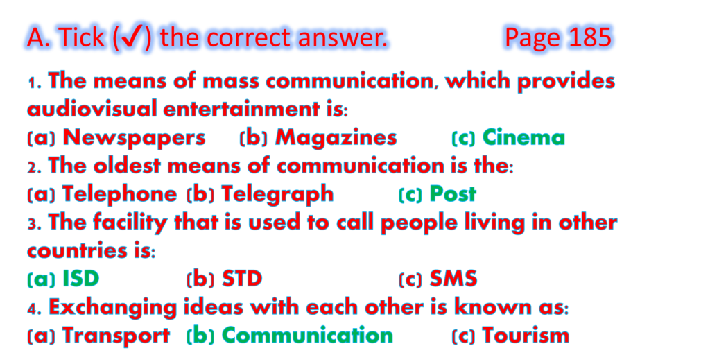 1. The means of mass communication, which provides audiovisual entertainment is:
(a) Newspapers	(b) Magazines		(c) Cinema
2. The oldest means of communication is the:
(a) Telephone	(b) Telegraph		(c) Post
3. The facility that is used to call people living in other countries is:
(a) ISD		(b) STD			(c) SMS
4. Exchanging ideas with each other is known as:
(a) Transport	(b) Communication		(c) Tourism
