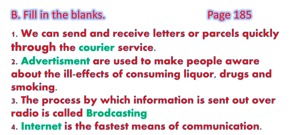 1. We can send and receive letters or parcels quickly through the courier service.
2. Advertisment are used to make people aware about the ill-effects of consuming liquor, drugs and smoking. 
3. The process by which information is sent out over radio is called Brodcasting
4. Internet is the fastest means of communication.
