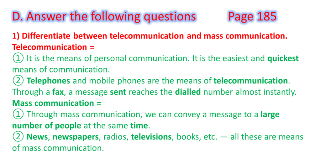 1) Differentiate between telecommunication and mass communication.
Telecommunication =
① It is the means of personal communication. It is the easiest and quickest means of communication.
② Telephones and mobile phones are the means of telecommunication. Through a fax, a message sent reaches the dialled number almost instantly.
Mass communication =
① Through mass communication, we can convey a message to a large number of people at the same time.
② News, newspapers, radios, televisions, books, etc. — all these are means of mass communication.
