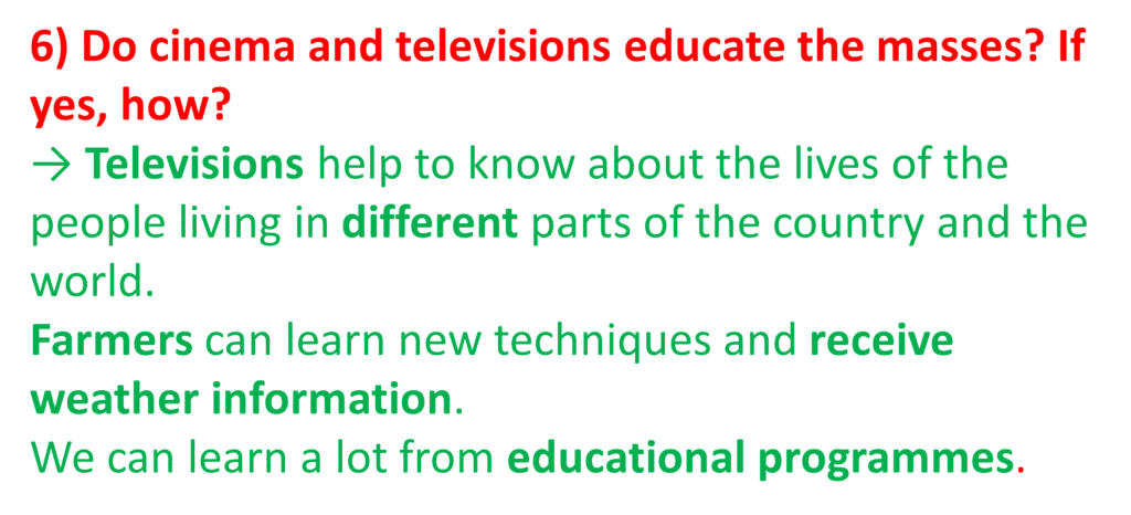 6) Do cinema and televisions educate the masses? If yes, how?
→ Televisions help to know about the lives of the people living in different parts of the country and the world.Farmers can learn new techniques and receive weather information.We can learn a lot from educational programmes.
