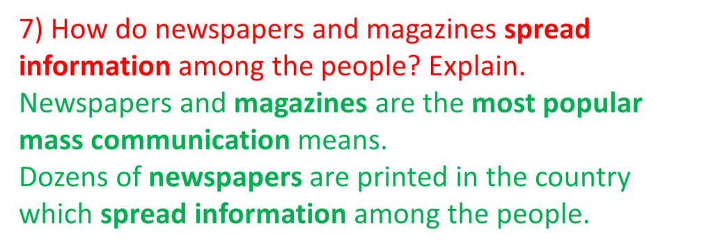 7) How do newspapers and magazines spread information among the people? Explain.
Newspapers and magazines are the most popular mass communication means.
Dozens of newspapers are printed in the country which spread information among the people.

